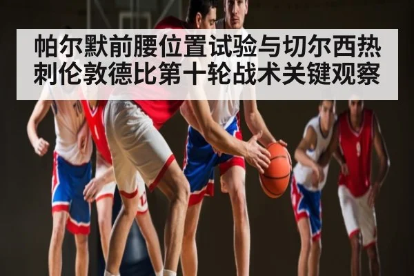 帕尔默前腰位置试验与切尔西热刺伦敦德比第十轮战术关键观察